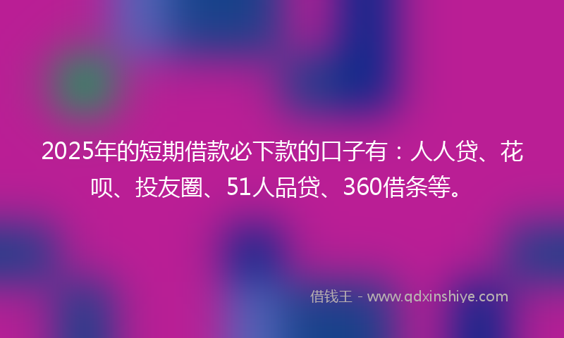 2025年的短期借款必下款的口子有：人人贷、花呗、投友圈、51人品贷、360借条等。