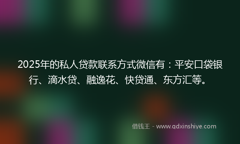 2025年的私人贷款联系方式微信有：平安口袋银行、滴水贷、融逸花、快贷通、东方汇等。