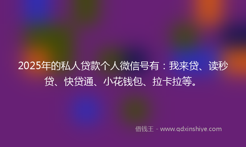 2025年的私人贷款个人微信号有：我来贷、读秒贷、快贷通、小花钱包、拉卡拉等。