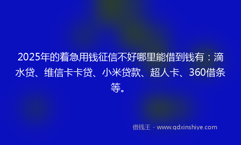 2025年的着急用钱征信不好哪里能借到钱有：滴水贷、维信卡卡贷、小米贷款、超人卡、360借条等。