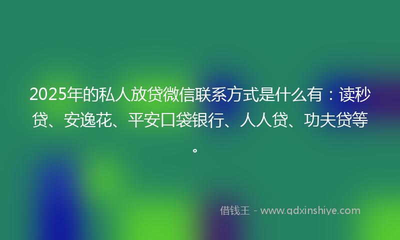 2025年的私人放贷微信联系方式是什么有：读秒贷、安逸花、平安口袋银行、人人贷、功夫贷等。