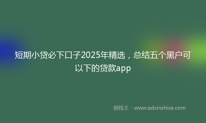 短期小贷必下口子2025年精选，总结五个黑户可以下的贷款app