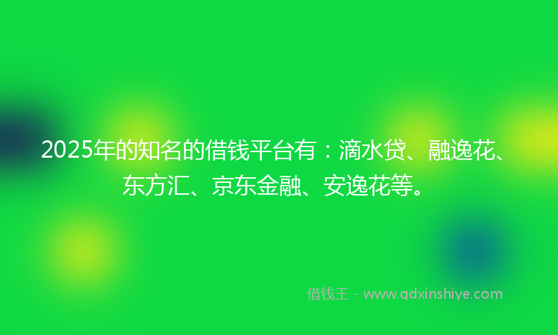 2025年的知名的借钱平台有：滴水贷、融逸花、东方汇、京东金融、安逸花等。
