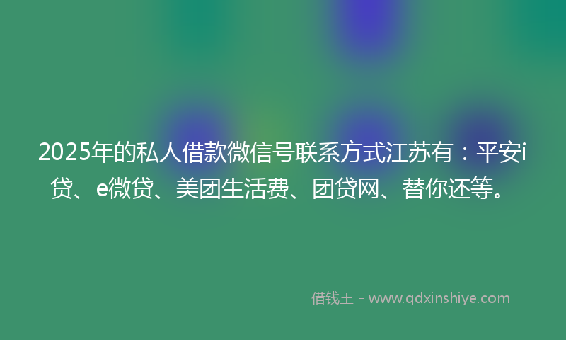 2025年的私人借款微信号联系方式江苏有：平安i贷、e微贷、美团生活费、团贷网、替你还等。