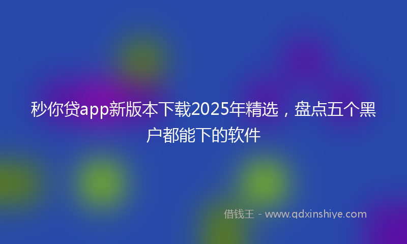 秒你贷app新版本下载2025年精选，盘点五个黑户都能下的软件