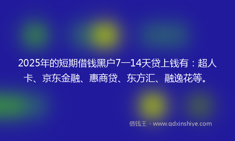 2025年的短期借钱黑户7一14天贷上钱有：超人卡、京东金融、惠商贷、东方汇、融逸花等。