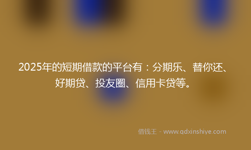 2025年的短期借款的平台有：分期乐、替你还、好期贷、投友圈、信用卡贷等。