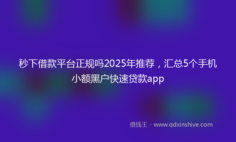 秒下借款平台正规吗2025年推荐，汇总5个手机小额黑户快速贷款app