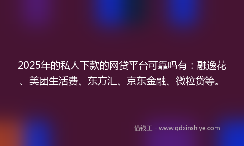 2025年的私人下款的网贷平台可靠吗有：融逸花、美团生活费、东方汇、京东金融、微粒贷等。