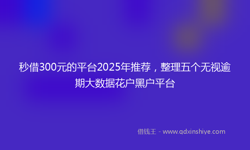 秒借300元的平台2025年推荐，整理五个无视逾期大数据花户黑户平台