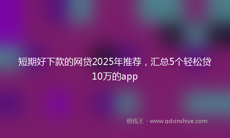 短期好下款的网贷2025年推荐，汇总5个轻松贷10万的app