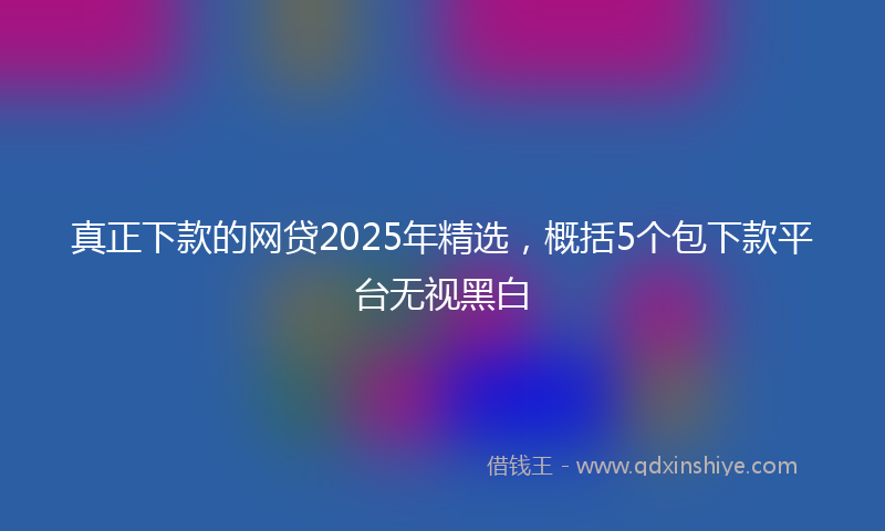 真正下款的网贷2025年精选，概括5个包下款平台无视黑白