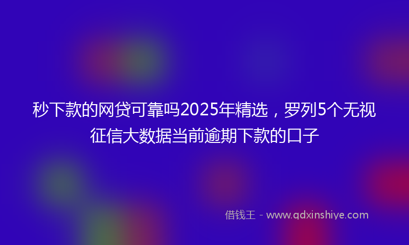 秒下款的网贷可靠吗2025年精选，罗列5个无视征信大数据当前逾期下款的口子