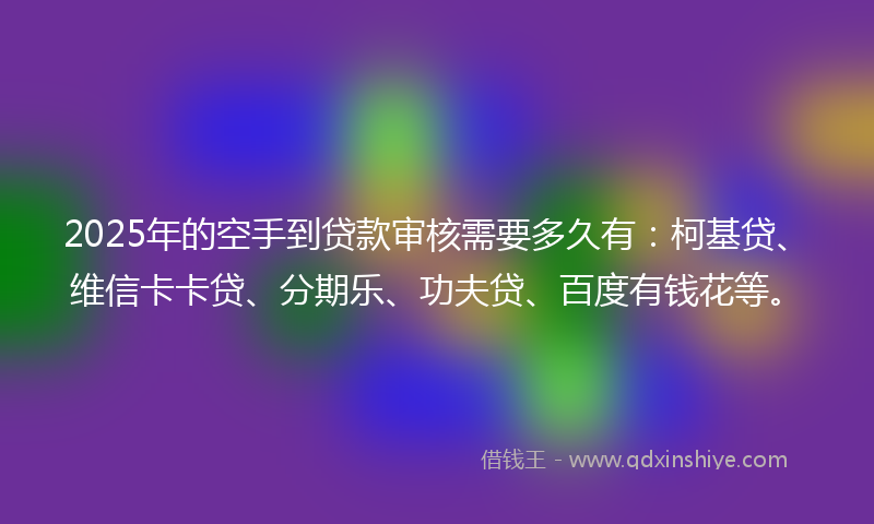 2025年的空手到贷款审核需要多久有：柯基贷、维信卡卡贷、分期乐、功夫贷、百度有钱花等。