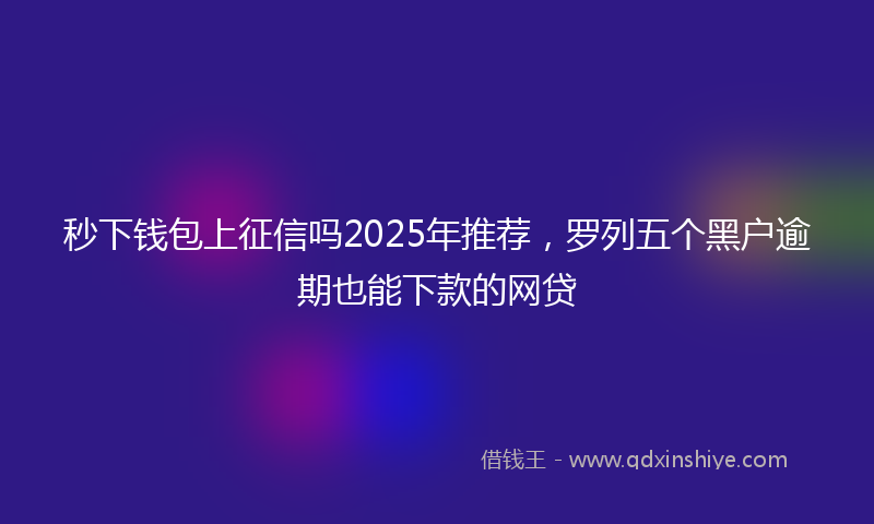 秒下钱包上征信吗2025年推荐，罗列五个黑户逾期也能下款的网贷