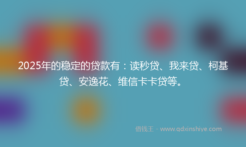 2025年的稳定的贷款有：读秒贷、我来贷、柯基贷、安逸花、维信卡卡贷等。