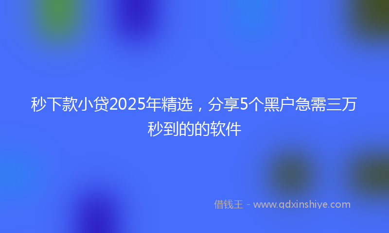 秒下款小贷2025年精选，分享5个黑户急需三万秒到的的软件