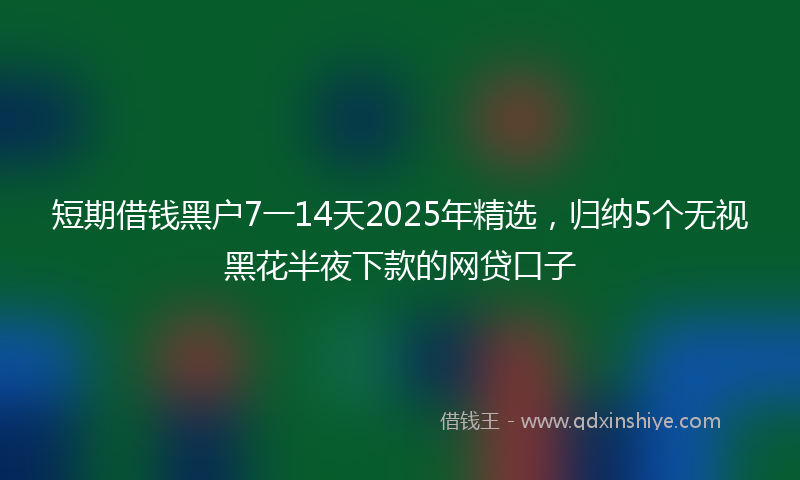 短期借钱黑户7一14天2025年精选，归纳5个无视黑花半夜下款的网贷口子