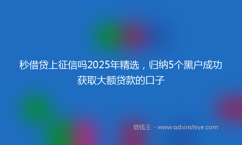 秒借贷上征信吗2025年精选，归纳5个黑户成功获取大额贷款的口子