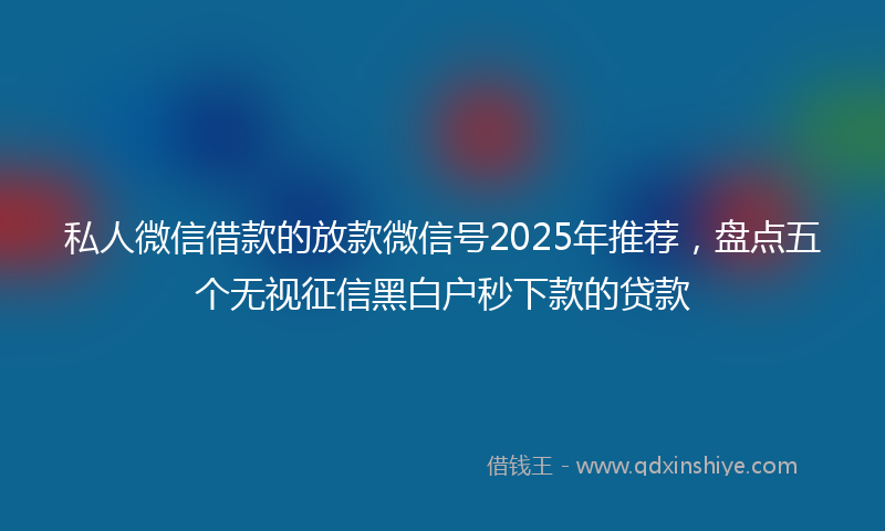 私人微信借款的放款微信号2025年推荐，盘点五个无视征信黑白户秒下款的贷款