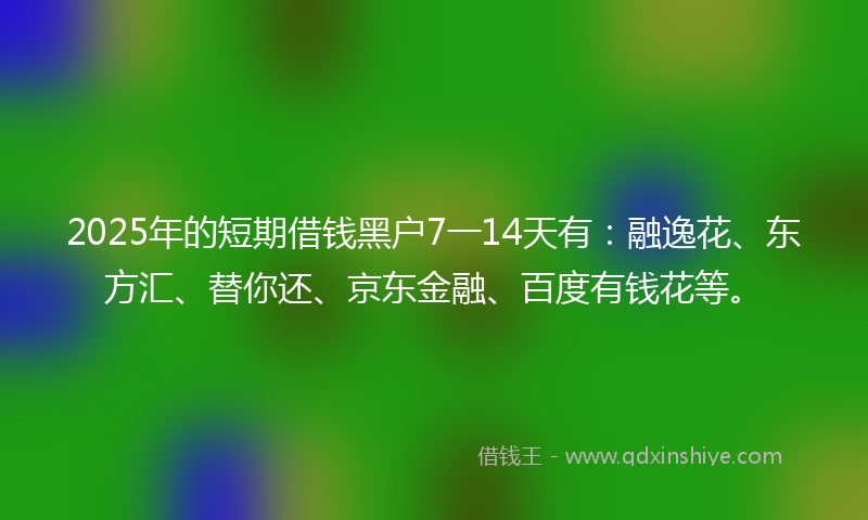2025年的短期借钱黑户7一14天有：融逸花、东方汇、替你还、京东金融、百度有钱花等。