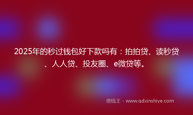 2025年的秒过钱包好下款吗有：拍拍贷、读秒贷、人人贷、投友圈、e微贷等。