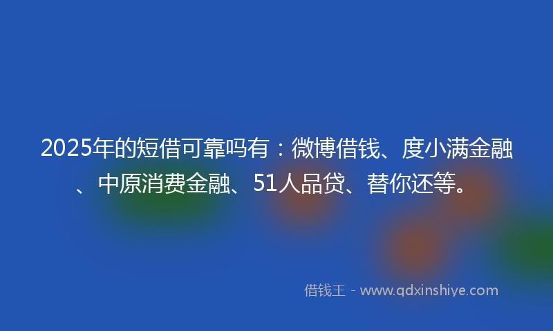 2025年的短借可靠吗有：微博借钱、度小满金融、中原消费金融、51人品贷、替你还等。