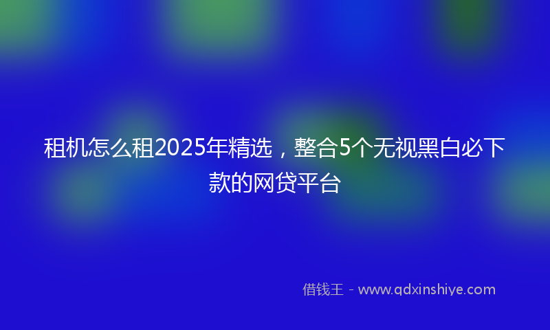 租机怎么租2025年精选，整合5个无视黑白必下款的网贷平台