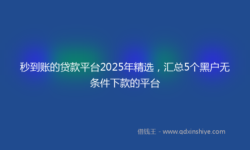 秒到账的贷款平台2025年精选，汇总5个黑户无条件下款的平台