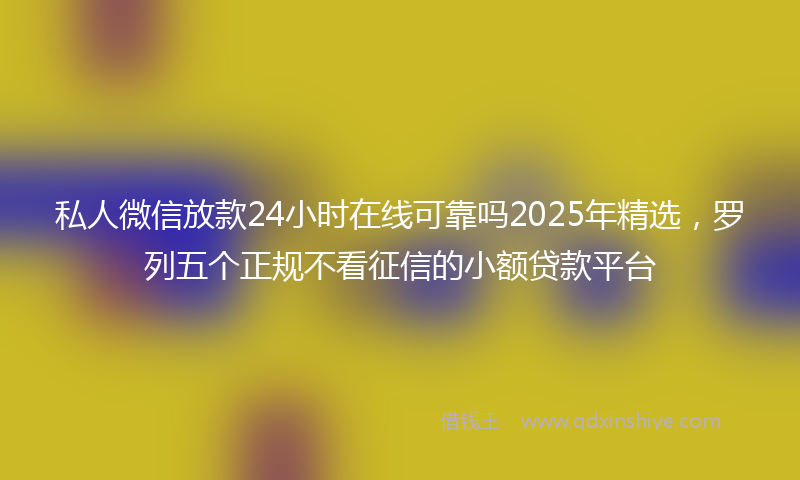 私人微信放款24小时在线可靠吗2025年精选，罗列五个正规不看征信的小额贷款平台