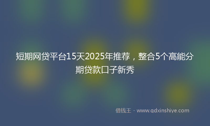 短期网贷平台15天2025年推荐，整合5个高能分期贷款口子新秀