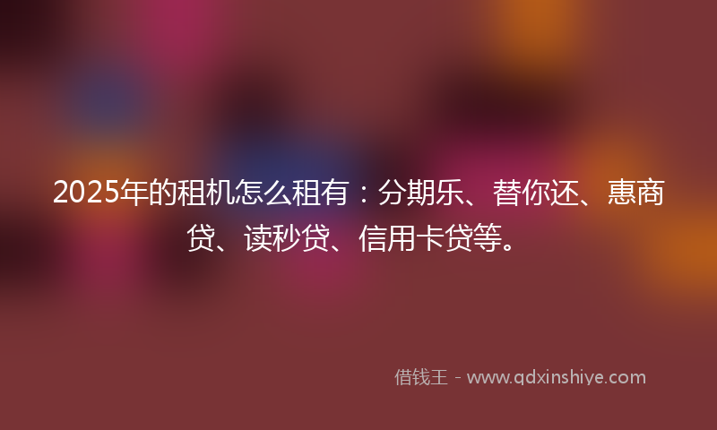2025年的租机怎么租有：分期乐、替你还、惠商贷、读秒贷、信用卡贷等。