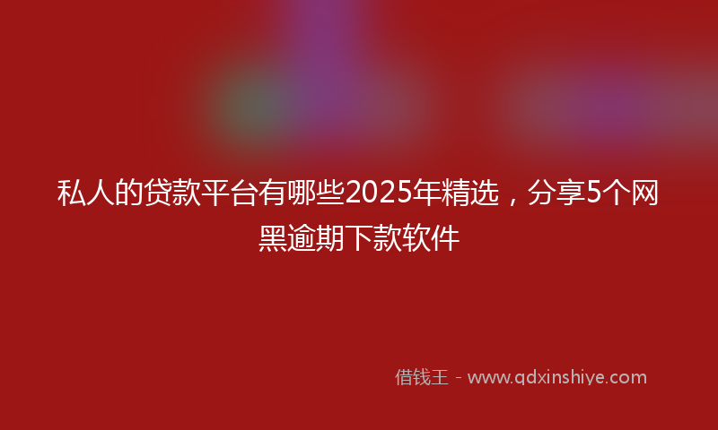 私人的贷款平台有哪些2025年精选，分享5个网黑逾期下款软件
