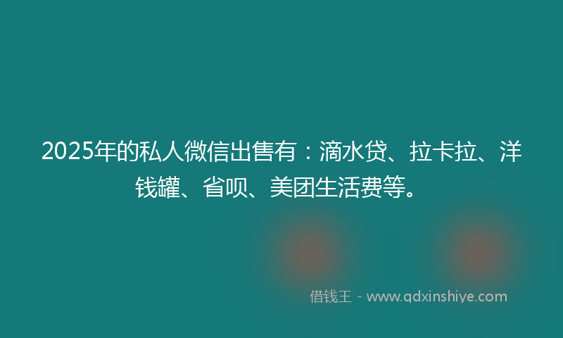 2025年的私人微信出售有：滴水贷、拉卡拉、洋钱罐、省呗、美团生活费等。