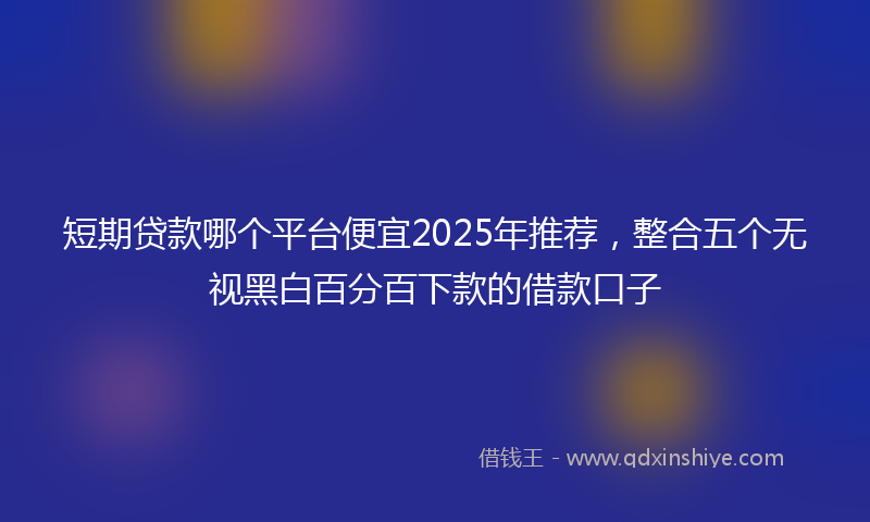 短期贷款哪个平台便宜2025年推荐,整合五个无视黑白百分百下款的借款口子