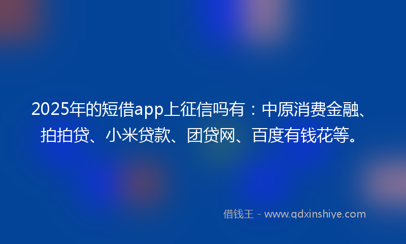 2025年的短借app上征信吗有：中原消费金融、拍拍贷、小米贷款、团贷网、百度有钱花等。