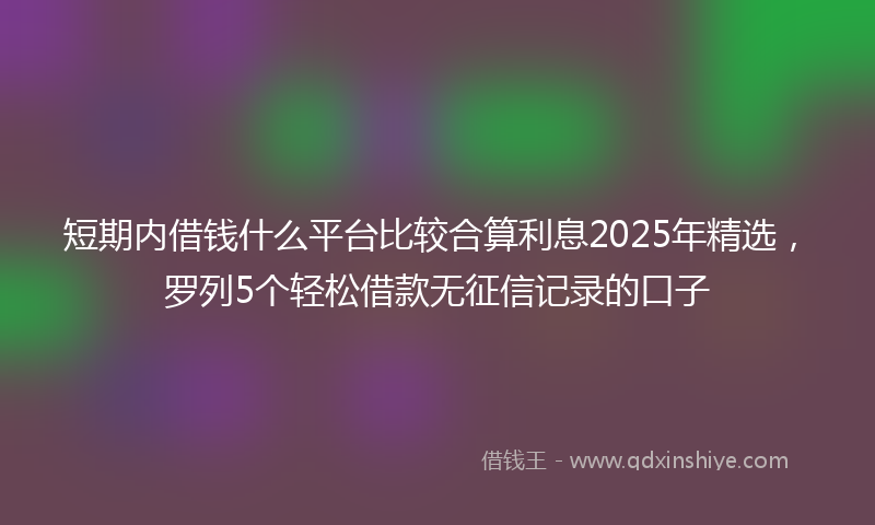 短期内借钱什么平台比较合算利息2025年精选，罗列5个轻松借款无征信记录的口子