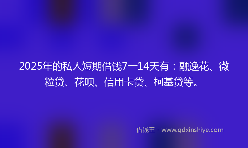 2025年的私人短期借钱7一14天有：融逸花、微粒贷、花呗、信用卡贷、柯基贷等。