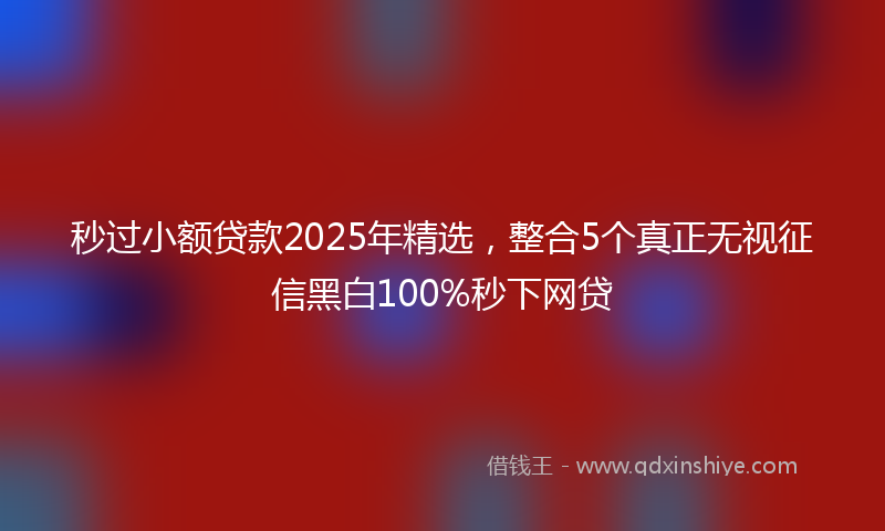 秒过小额贷款2025年精选，整合5个真正无视征信黑白100%秒下网贷