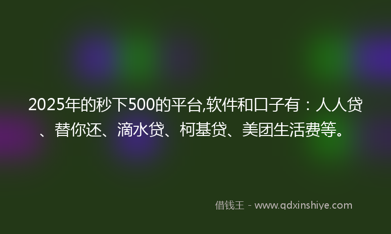 2025年的秒下500的平台,软件和口子有：人人贷、替你还、滴水贷、柯基贷、美团生活费等。