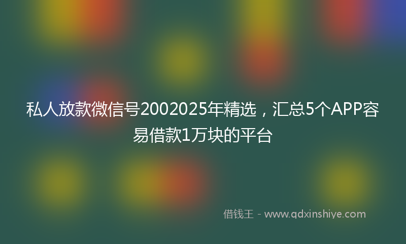 私人放款微信号2002025年精选，汇总5个APP容易借款1万块的平台