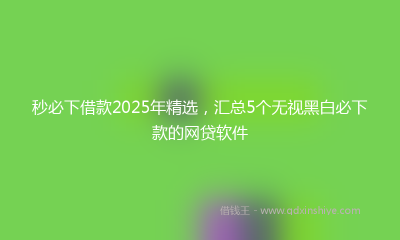 秒必下借款2025年精选，汇总5个无视黑白必下款的网贷软件