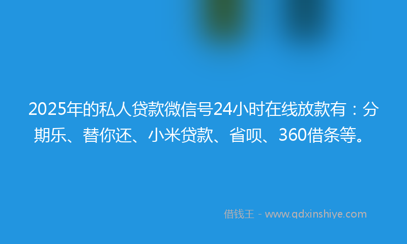 2025年的私人贷款微信号24小时在线放款有：分期乐、替你还、小米贷款、省呗、360借条等。