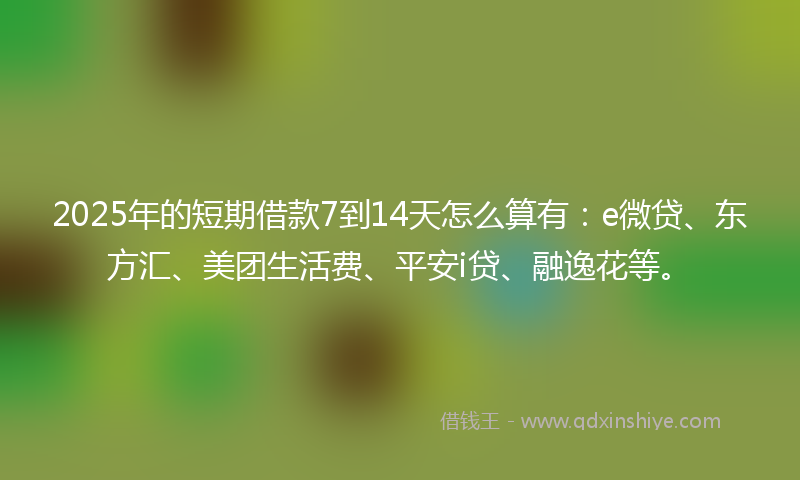 2025年的短期借款7到14天怎么算有：e微贷、东方汇、美团生活费、平安i贷、融逸花等。