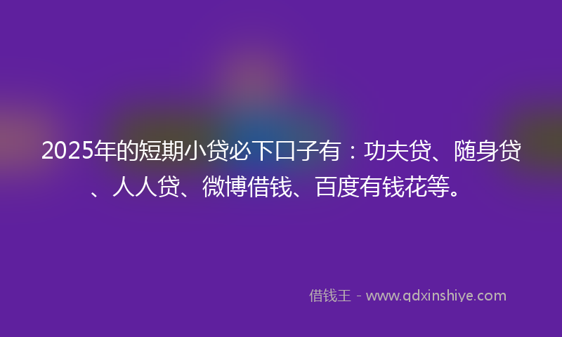 2025年的短期小贷必下口子有：功夫贷、随身贷、人人贷、微博借钱、百度有钱花等。