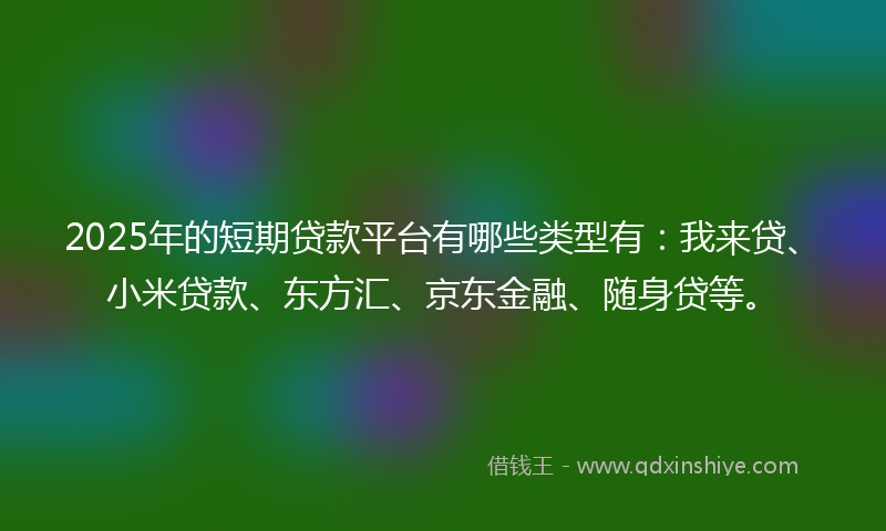 2025年的短期贷款平台有哪些类型有:我来贷、小米贷款、东方汇、京东金融、随身贷等。