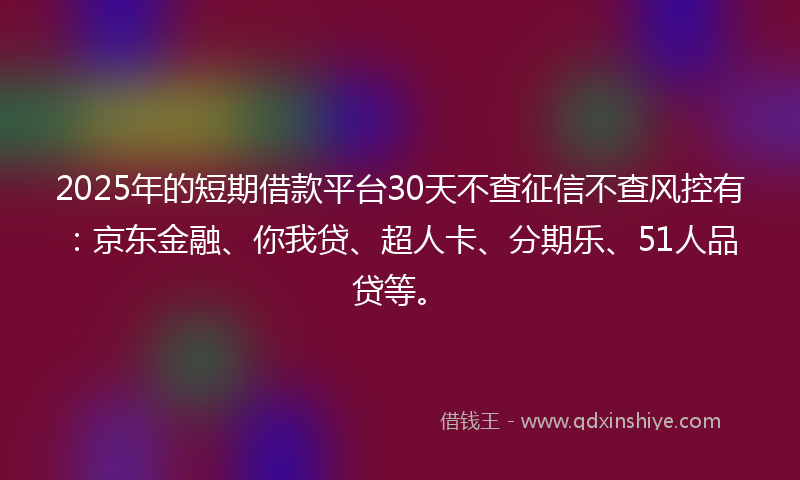 2025年的短期借款平台30天不查征信不查风控有：京东金融、你我贷、超人卡、分期乐、51人品贷等。