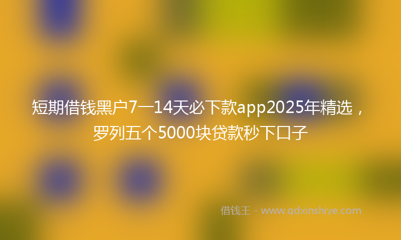 短期借钱黑户7一14天必下款app2025年精选，罗列五个5000块贷款秒下口子