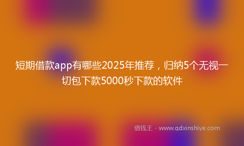 短期借款app有哪些2025年推荐，归纳5个无视一切包下款5000秒下款的软件