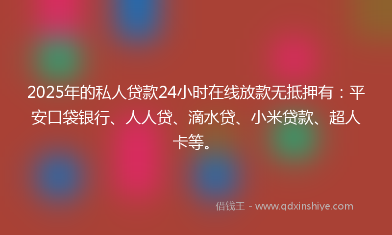 2025年的私人贷款24小时在线放款无抵押有：平安口袋银行、人人贷、滴水贷、小米贷款、超人卡等。